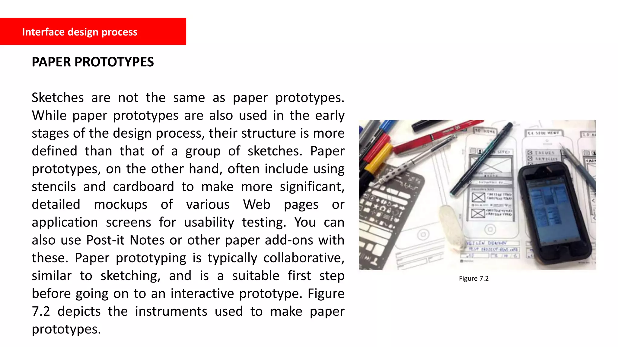 Interface design process
PAPER PROTOTYPES
Sketches are not the same as paper prototypes.
While paper prototypes are also used in the early
stages of the design process, their structure is more
defined than that of a group of sketches. Paper
prototypes, on the other hand, often include using
stencils and cardboard to make more significant,
detailed mockups of various Web pages or
application screens for usability testing. You can
also use Post-it Notes or other paper add-ons with
these. Paper prototyping is typically collaborative,
similar to sketching, and is a suitable first step
before going on to an interactive prototype. Figure
7.2 depicts the instruments used to make paper
prototypes.
Figure 7.2
 