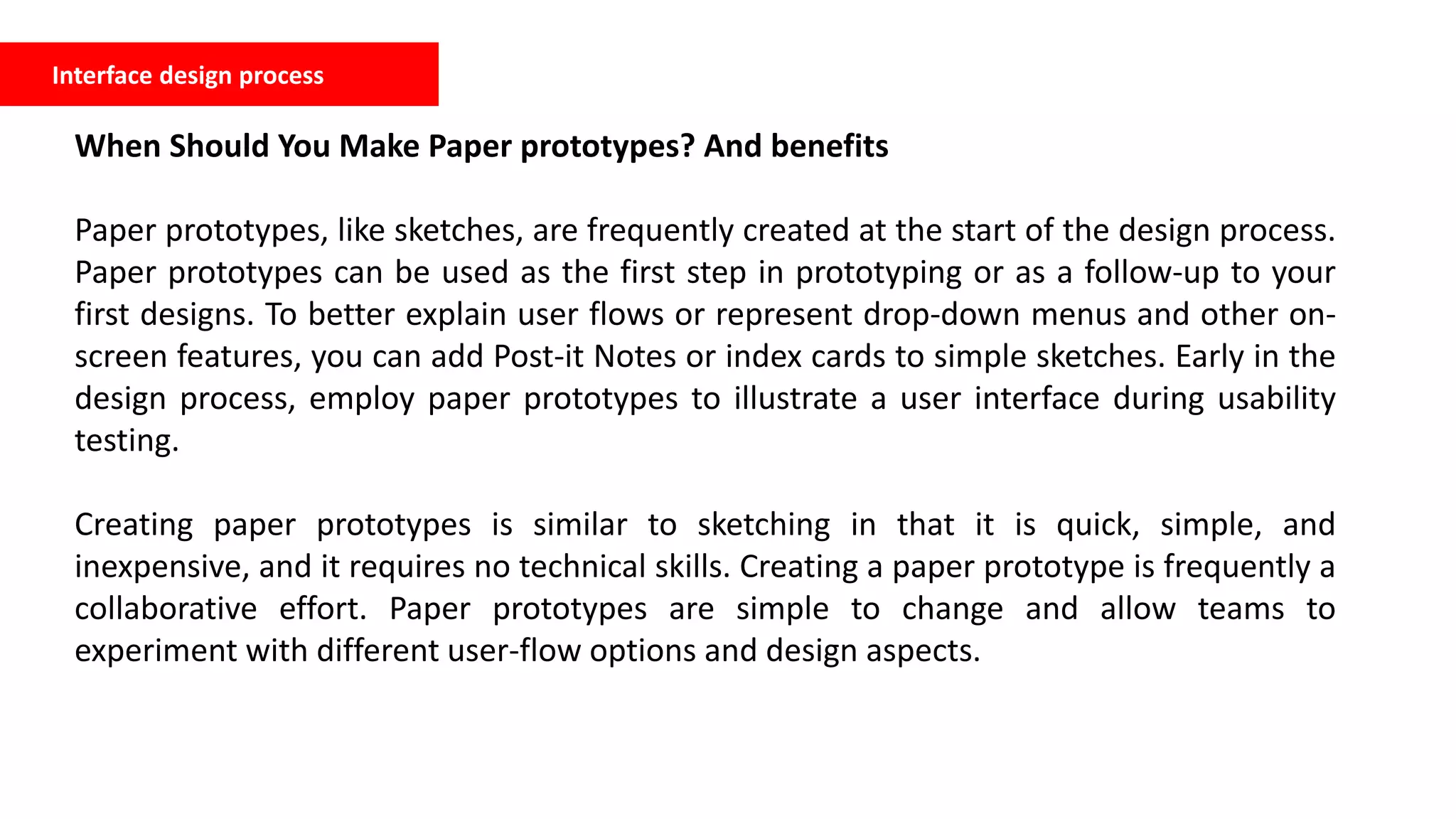 Interface design process
When Should You Make Paper prototypes? And benefits
Paper prototypes, like sketches, are frequently created at the start of the design process.
Paper prototypes can be used as the first step in prototyping or as a follow-up to your
first designs. To better explain user flows or represent drop-down menus and other on-
screen features, you can add Post-it Notes or index cards to simple sketches. Early in the
design process, employ paper prototypes to illustrate a user interface during usability
testing.
Creating paper prototypes is similar to sketching in that it is quick, simple, and
inexpensive, and it requires no technical skills. Creating a paper prototype is frequently a
collaborative effort. Paper prototypes are simple to change and allow teams to
experiment with different user-flow options and design aspects.
 
