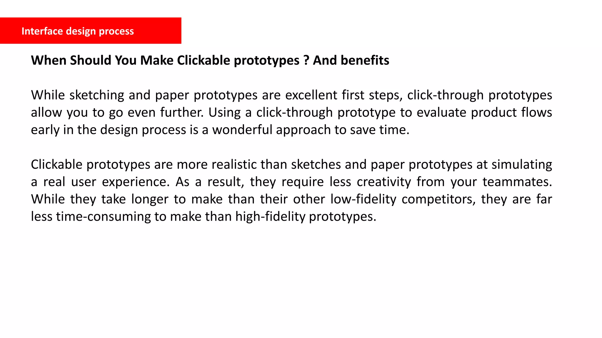 Interface design process
When Should You Make Clickable prototypes ? And benefits
While sketching and paper prototypes are excellent first steps, click-through prototypes
allow you to go even further. Using a click-through prototype to evaluate product flows
early in the design process is a wonderful approach to save time.
Clickable prototypes are more realistic than sketches and paper prototypes at simulating
a real user experience. As a result, they require less creativity from your teammates.
While they take longer to make than their other low-fidelity competitors, they are far
less time-consuming to make than high-fidelity prototypes.
 
