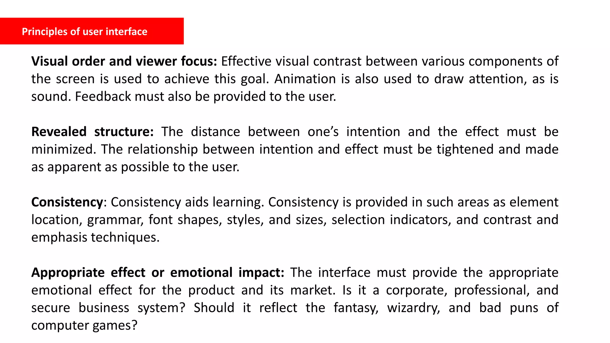 Principles of user interface
Visual order and viewer focus: Effective visual contrast between various components of
the screen is used to achieve this goal. Animation is also used to draw attention, as is
sound. Feedback must also be provided to the user.
Revealed structure: The distance between one’s intention and the effect must be
minimized. The relationship between intention and effect must be tightened and made
as apparent as possible to the user.
Consistency: Consistency aids learning. Consistency is provided in such areas as element
location, grammar, font shapes, styles, and sizes, selection indicators, and contrast and
emphasis techniques.
Appropriate effect or emotional impact: The interface must provide the appropriate
emotional effect for the product and its market. Is it a corporate, professional, and
secure business system? Should it reflect the fantasy, wizardry, and bad puns of
computer games?
 