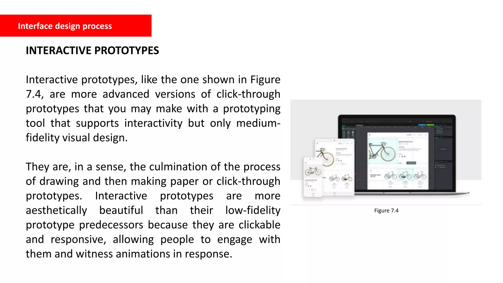 Interface design process
INTERACTIVE PROTOTYPES
Interactive prototypes, like the one shown in Figure
7.4, are more advanced versions of click-through
prototypes that you may make with a prototyping
tool that supports interactivity but only medium-
fidelity visual design.
They are, in a sense, the culmination of the process
of drawing and then making paper or click-through
prototypes. Interactive prototypes are more
aesthetically beautiful than their low-fidelity
prototype predecessors because they are clickable
and responsive, allowing people to engage with
them and witness animations in response.
Figure 7.4
 