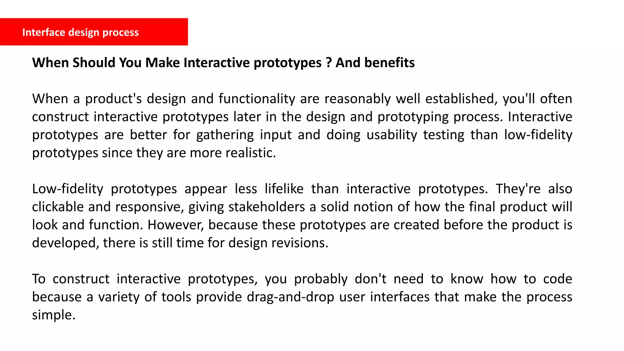 Interface design process
When Should You Make Interactive prototypes ? And benefits
When a product's design and functionality are reasonably well established, you'll often
construct interactive prototypes later in the design and prototyping process. Interactive
prototypes are better for gathering input and doing usability testing than low-fidelity
prototypes since they are more realistic.
Low-fidelity prototypes appear less lifelike than interactive prototypes. They're also
clickable and responsive, giving stakeholders a solid notion of how the final product will
look and function. However, because these prototypes are created before the product is
developed, there is still time for design revisions.
To construct interactive prototypes, you probably don't need to know how to code
because a variety of tools provide drag-and-drop user interfaces that make the process
simple.
 