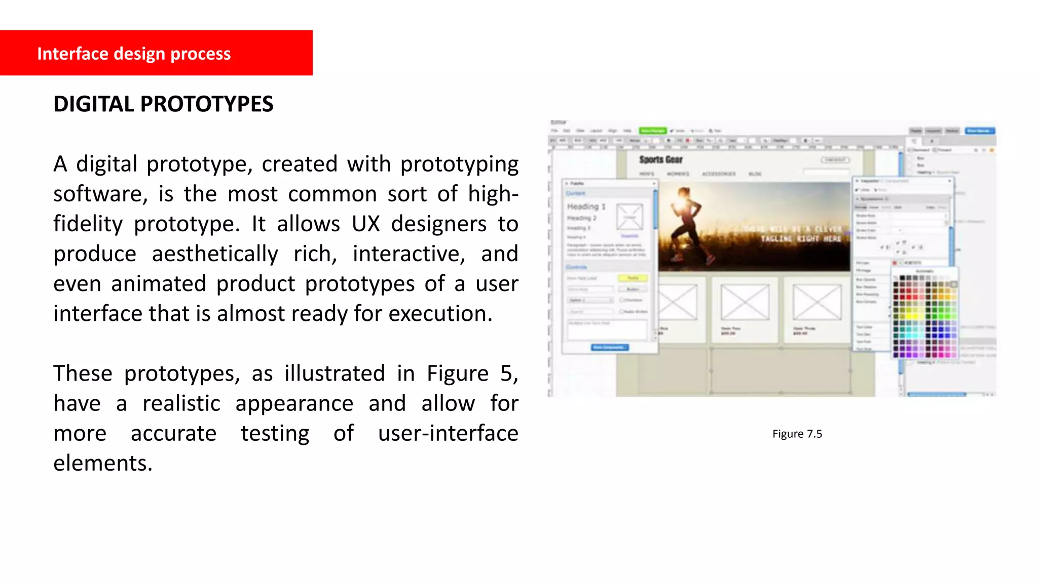 Interface design process
DIGITAL PROTOTYPES
A digital prototype, created with prototyping
software, is the most common sort of high-
fidelity prototype. It allows UX designers to
produce aesthetically rich, interactive, and
even animated product prototypes of a user
interface that is almost ready for execution.
These prototypes, as illustrated in Figure 5,
have a realistic appearance and allow for
more accurate testing of user-interface
elements.
Figure 7.5
 