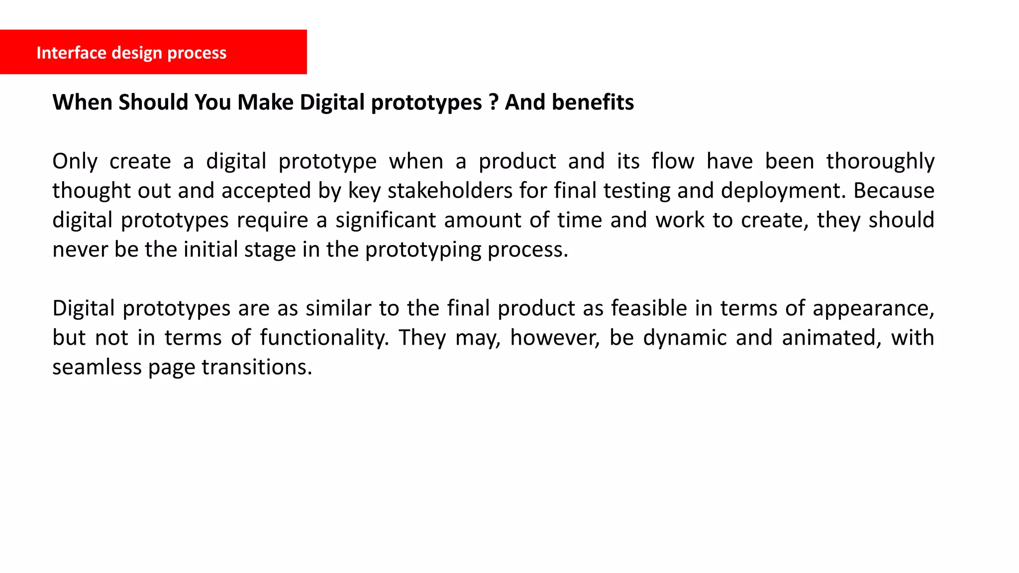 Interface design process
When Should You Make Digital prototypes ? And benefits
Only create a digital prototype when a product and its flow have been thoroughly
thought out and accepted by key stakeholders for final testing and deployment. Because
digital prototypes require a significant amount of time and work to create, they should
never be the initial stage in the prototyping process.
Digital prototypes are as similar to the final product as feasible in terms of appearance,
but not in terms of functionality. They may, however, be dynamic and animated, with
seamless page transitions.
 