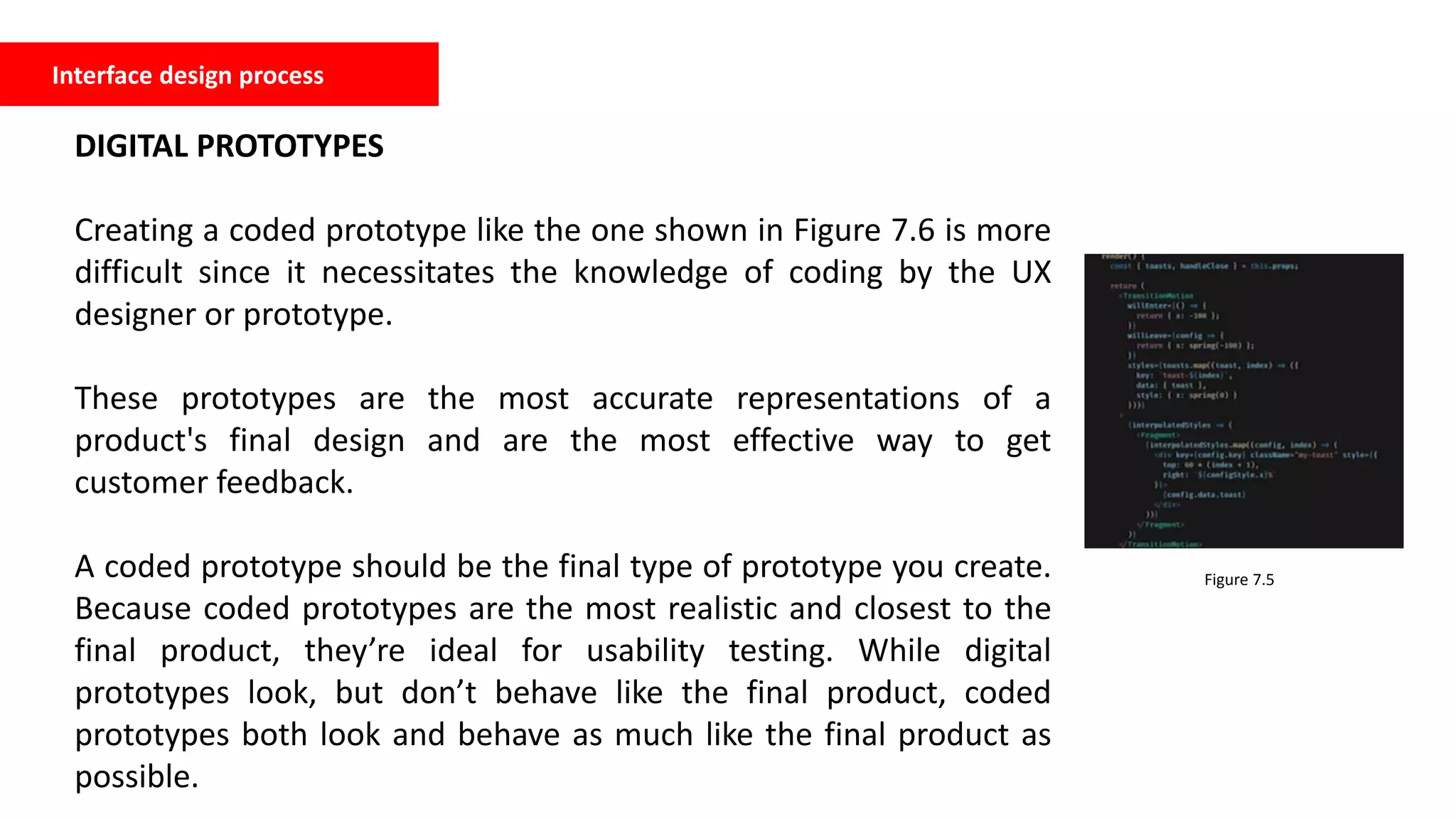 Interface design process
DIGITAL PROTOTYPES
Creating a coded prototype like the one shown in Figure 7.6 is more
difficult since it necessitates the knowledge of coding by the UX
designer or prototype.
These prototypes are the most accurate representations of a
product's final design and are the most effective way to get
customer feedback.
A coded prototype should be the final type of prototype you create.
Because coded prototypes are the most realistic and closest to the
final product, they’re ideal for usability testing. While digital
prototypes look, but don’t behave like the final product, coded
prototypes both look and behave as much like the final product as
possible.
Figure 7.5
 