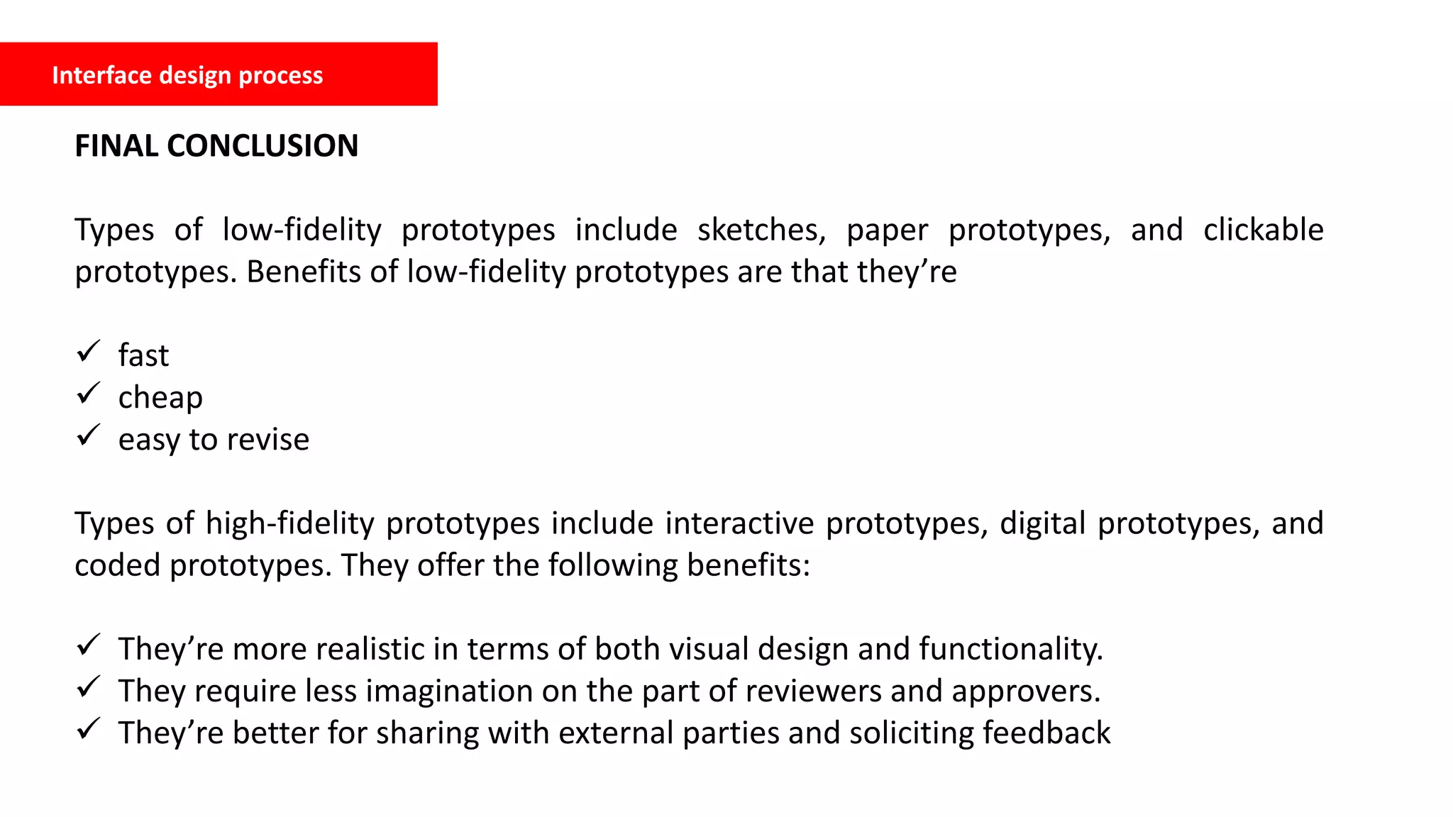 Interface design process
FINAL CONCLUSION
Types of low-fidelity prototypes include sketches, paper prototypes, and clickable
prototypes. Benefits of low-fidelity prototypes are that they’re
 fast
 cheap
 easy to revise
Types of high-fidelity prototypes include interactive prototypes, digital prototypes, and
coded prototypes. They offer the following benefits:
 They’re more realistic in terms of both visual design and functionality.
 They require less imagination on the part of reviewers and approvers.
 They’re better for sharing with external parties and soliciting feedback
 