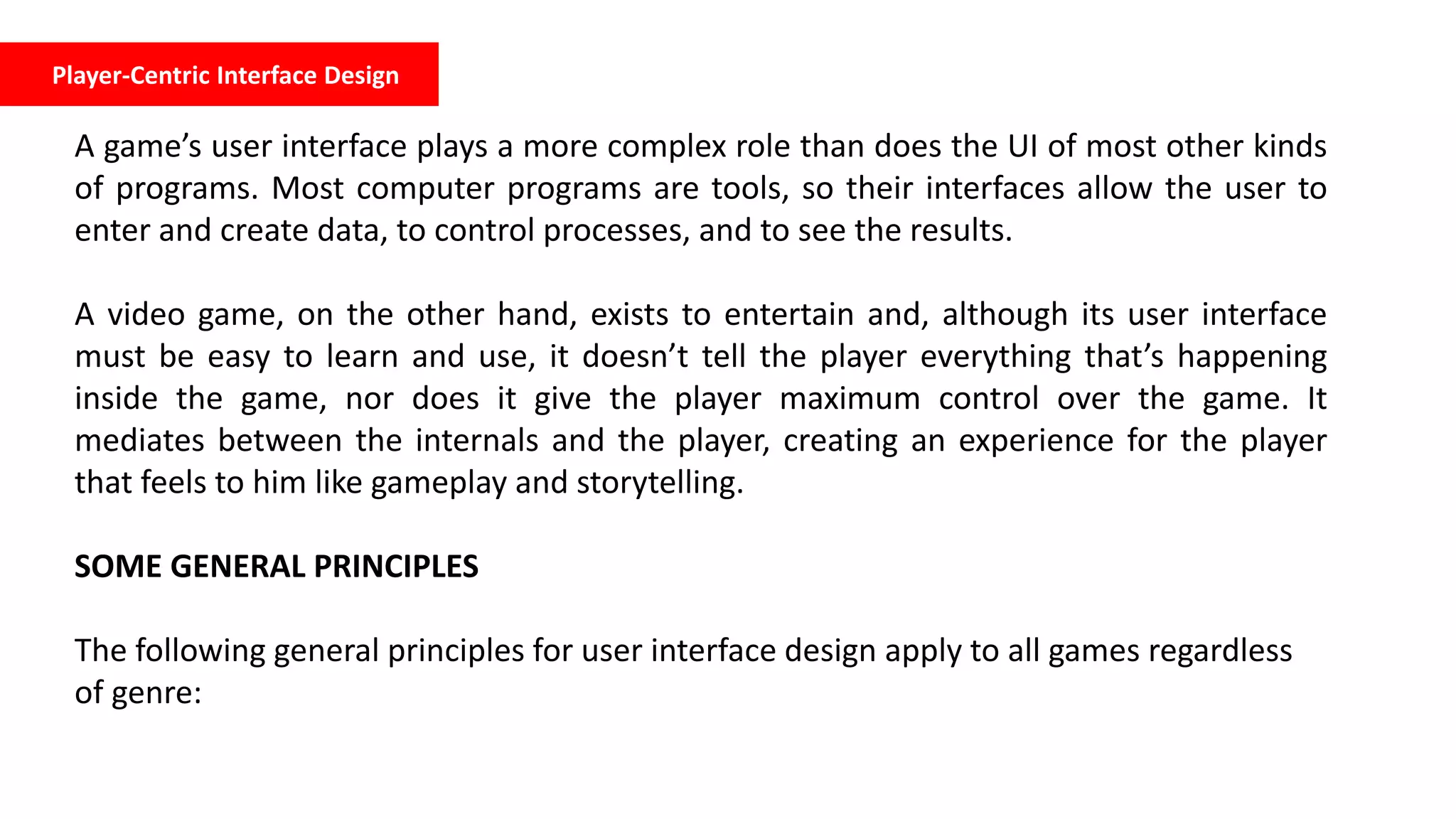Player-Centric Interface Design
A game’s user interface plays a more complex role than does the UI of most other kinds
of programs. Most computer programs are tools, so their interfaces allow the user to
enter and create data, to control processes, and to see the results.
A video game, on the other hand, exists to entertain and, although its user interface
must be easy to learn and use, it doesn’t tell the player everything that’s happening
inside the game, nor does it give the player maximum control over the game. It
mediates between the internals and the player, creating an experience for the player
that feels to him like gameplay and storytelling.
SOME GENERAL PRINCIPLES
The following general principles for user interface design apply to all games regardless
of genre:
 