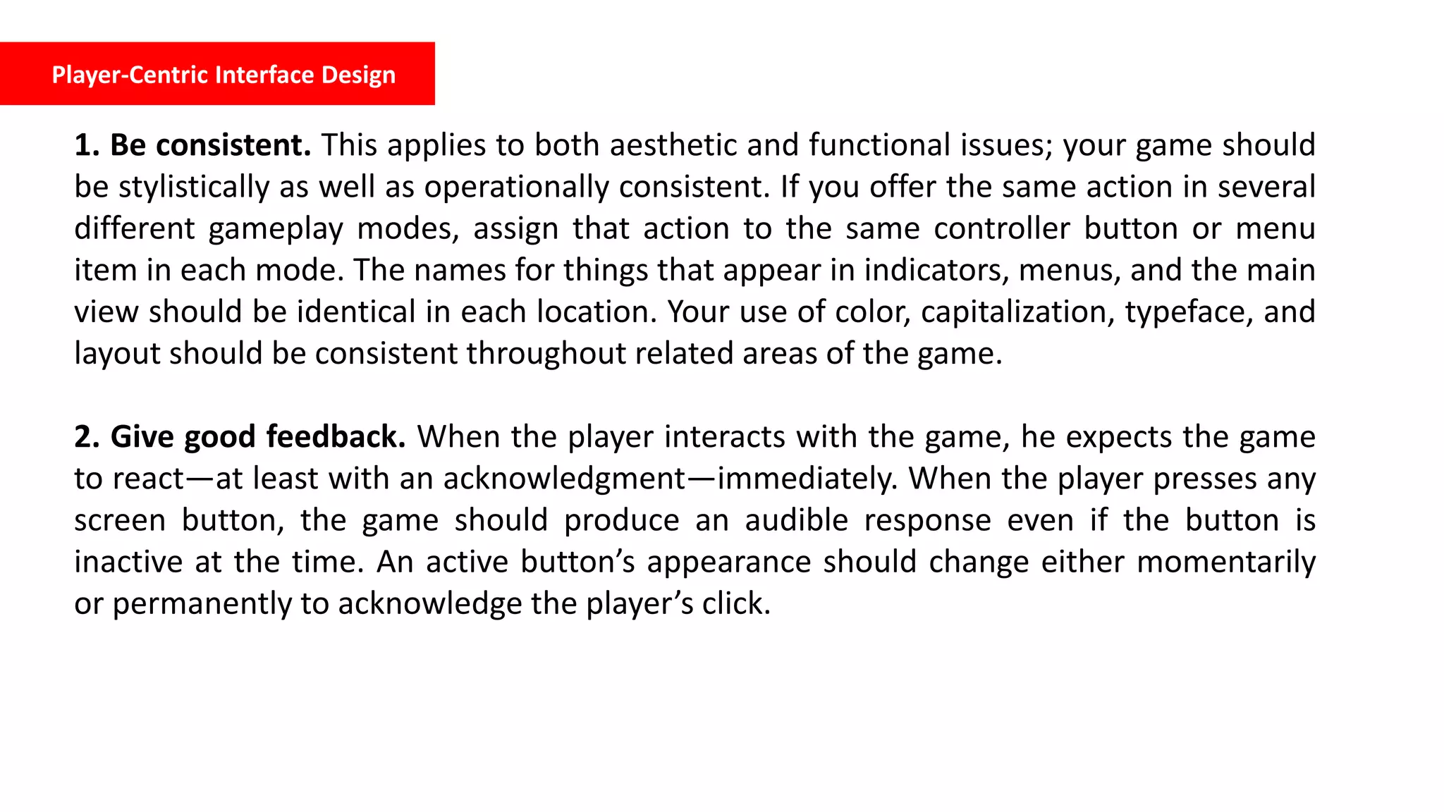 Player-Centric Interface Design
1. Be consistent. This applies to both aesthetic and functional issues; your game should
be stylistically as well as operationally consistent. If you offer the same action in several
different gameplay modes, assign that action to the same controller button or menu
item in each mode. The names for things that appear in indicators, menus, and the main
view should be identical in each location. Your use of color, capitalization, typeface, and
layout should be consistent throughout related areas of the game.
2. Give good feedback. When the player interacts with the game, he expects the game
to react—at least with an acknowledgment—immediately. When the player presses any
screen button, the game should produce an audible response even if the button is
inactive at the time. An active button’s appearance should change either momentarily
or permanently to acknowledge the player’s click.
 