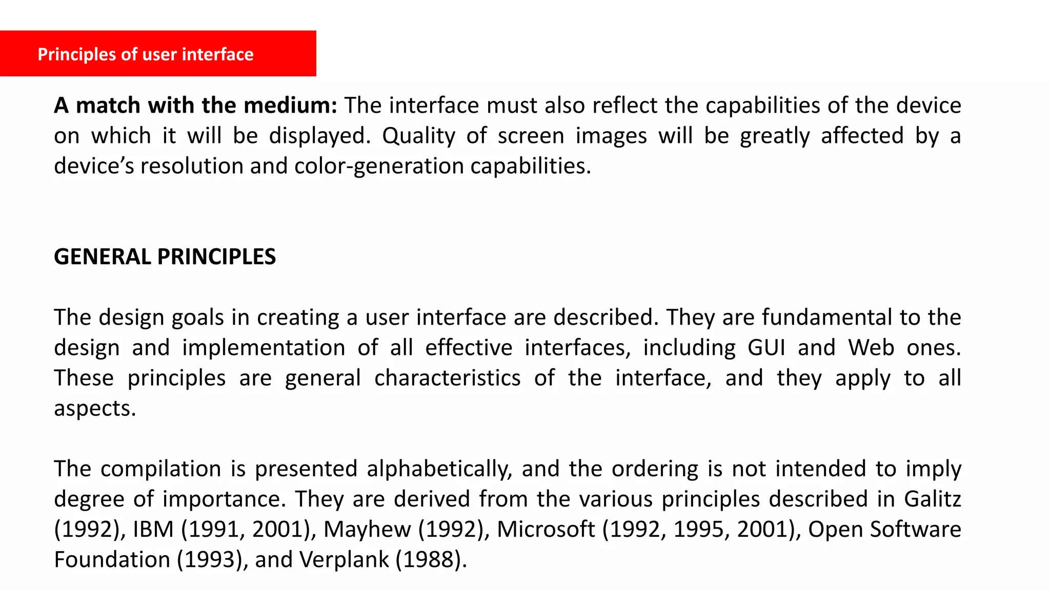 Principles of user interface
A match with the medium: The interface must also reflect the capabilities of the device
on which it will be displayed. Quality of screen images will be greatly affected by a
device’s resolution and color-generation capabilities.
GENERAL PRINCIPLES
The design goals in creating a user interface are described. They are fundamental to the
design and implementation of all effective interfaces, including GUI and Web ones.
These principles are general characteristics of the interface, and they apply to all
aspects.
The compilation is presented alphabetically, and the ordering is not intended to imply
degree of importance. They are derived from the various principles described in Galitz
(1992), IBM (1991, 2001), Mayhew (1992), Microsoft (1992, 1995, 2001), Open Software
Foundation (1993), and Verplank (1988).
 