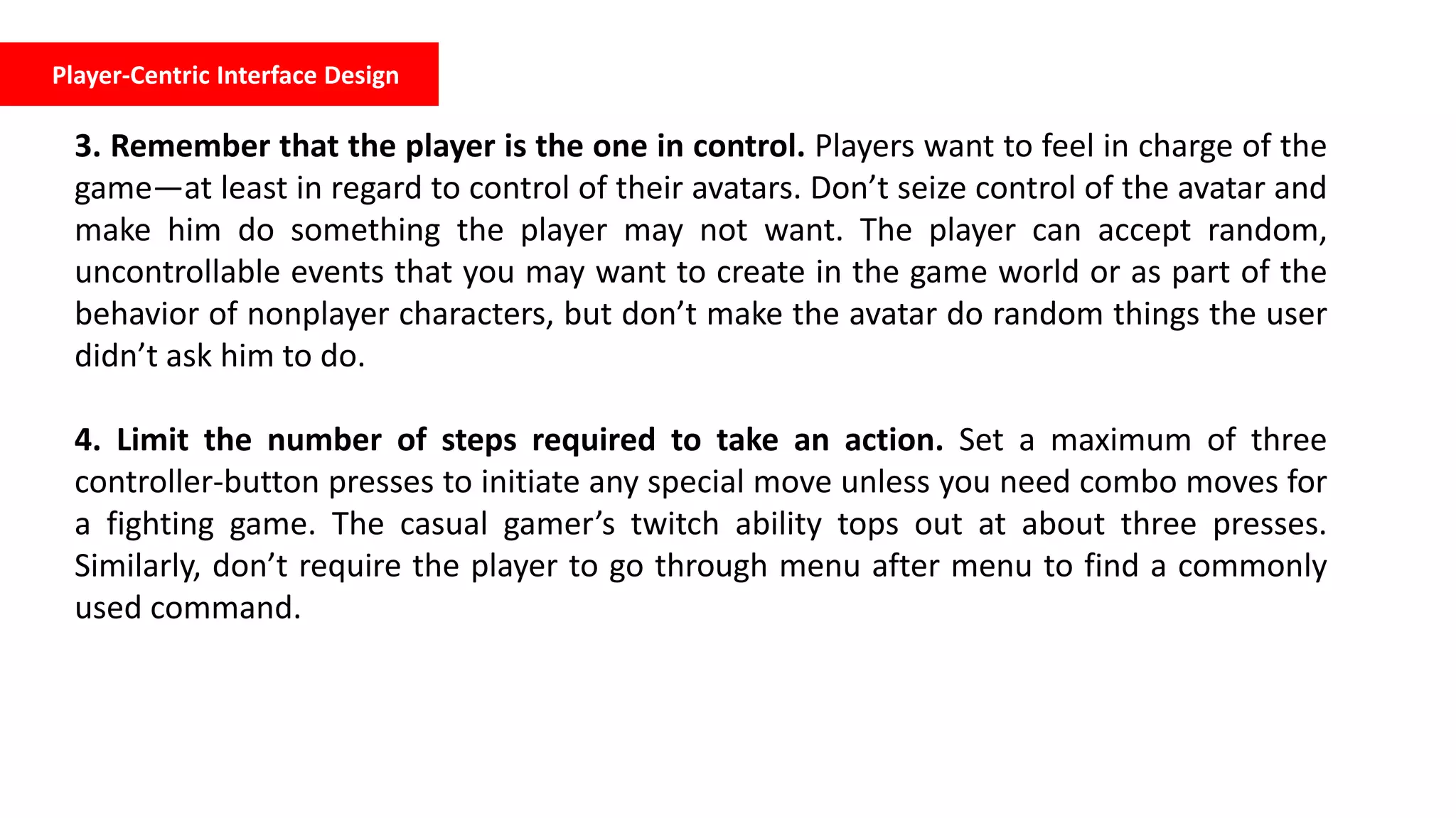 Player-Centric Interface Design
3. Remember that the player is the one in control. Players want to feel in charge of the
game—at least in regard to control of their avatars. Don’t seize control of the avatar and
make him do something the player may not want. The player can accept random,
uncontrollable events that you may want to create in the game world or as part of the
behavior of nonplayer characters, but don’t make the avatar do random things the user
didn’t ask him to do.
4. Limit the number of steps required to take an action. Set a maximum of three
controller-button presses to initiate any special move unless you need combo moves for
a fighting game. The casual gamer’s twitch ability tops out at about three presses.
Similarly, don’t require the player to go through menu after menu to find a commonly
used command.
 
