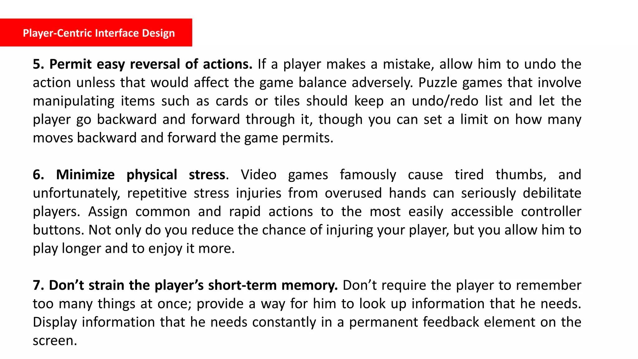 Player-Centric Interface Design
5. Permit easy reversal of actions. If a player makes a mistake, allow him to undo the
action unless that would affect the game balance adversely. Puzzle games that involve
manipulating items such as cards or tiles should keep an undo/redo list and let the
player go backward and forward through it, though you can set a limit on how many
moves backward and forward the game permits.
6. Minimize physical stress. Video games famously cause tired thumbs, and
unfortunately, repetitive stress injuries from overused hands can seriously debilitate
players. Assign common and rapid actions to the most easily accessible controller
buttons. Not only do you reduce the chance of injuring your player, but you allow him to
play longer and to enjoy it more.
7. Don’t strain the player’s short-term memory. Don’t require the player to remember
too many things at once; provide a way for him to look up information that he needs.
Display information that he needs constantly in a permanent feedback element on the
screen.
 