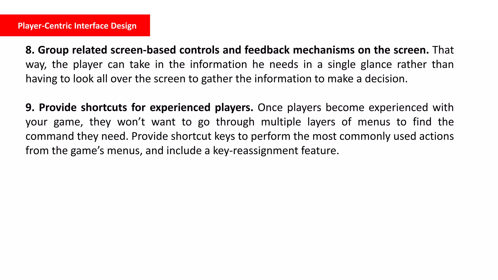 Player-Centric Interface Design
8. Group related screen-based controls and feedback mechanisms on the screen. That
way, the player can take in the information he needs in a single glance rather than
having to look all over the screen to gather the information to make a decision.
9. Provide shortcuts for experienced players. Once players become experienced with
your game, they won’t want to go through multiple layers of menus to find the
command they need. Provide shortcut keys to perform the most commonly used actions
from the game’s menus, and include a key-reassignment feature.
 