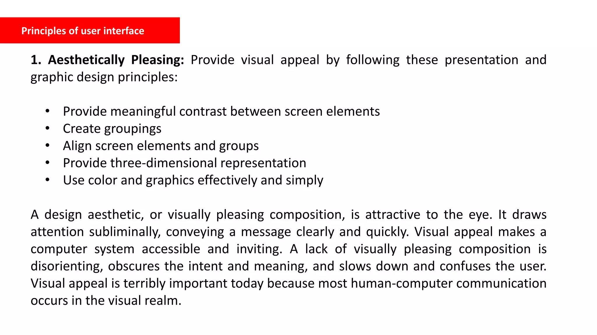 Principles of user interface
1. Aesthetically Pleasing: Provide visual appeal by following these presentation and
graphic design principles:
• Provide meaningful contrast between screen elements
• Create groupings
• Align screen elements and groups
• Provide three-dimensional representation
• Use color and graphics effectively and simply
A design aesthetic, or visually pleasing composition, is attractive to the eye. It draws
attention subliminally, conveying a message clearly and quickly. Visual appeal makes a
computer system accessible and inviting. A lack of visually pleasing composition is
disorienting, obscures the intent and meaning, and slows down and confuses the user.
Visual appeal is terribly important today because most human-computer communication
occurs in the visual realm.
 