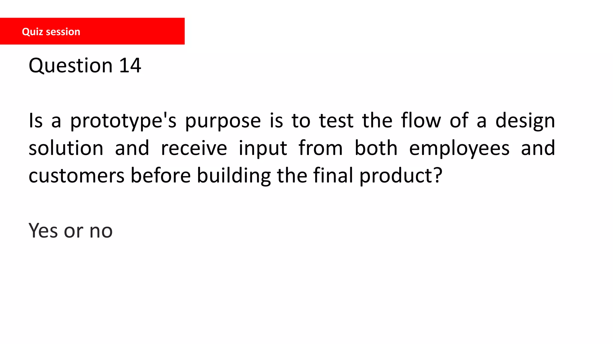 Quiz session
Question 14
Is a prototype's purpose is to test the flow of a design
solution and receive input from both employees and
customers before building the final product?
Yes or no
 