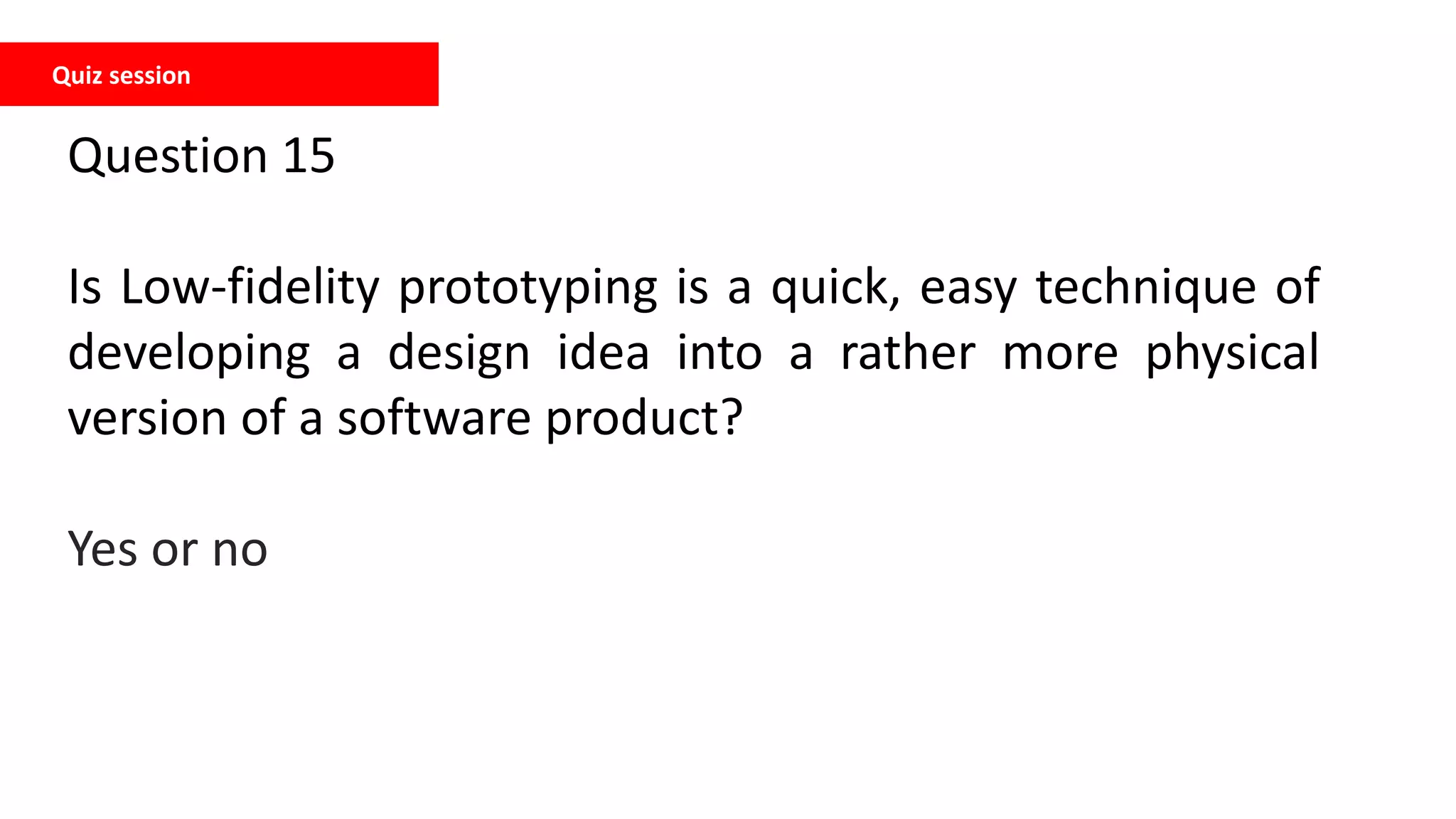 Quiz session
Question 15
Is Low-fidelity prototyping is a quick, easy technique of
developing a design idea into a rather more physical
version of a software product?
Yes or no
 