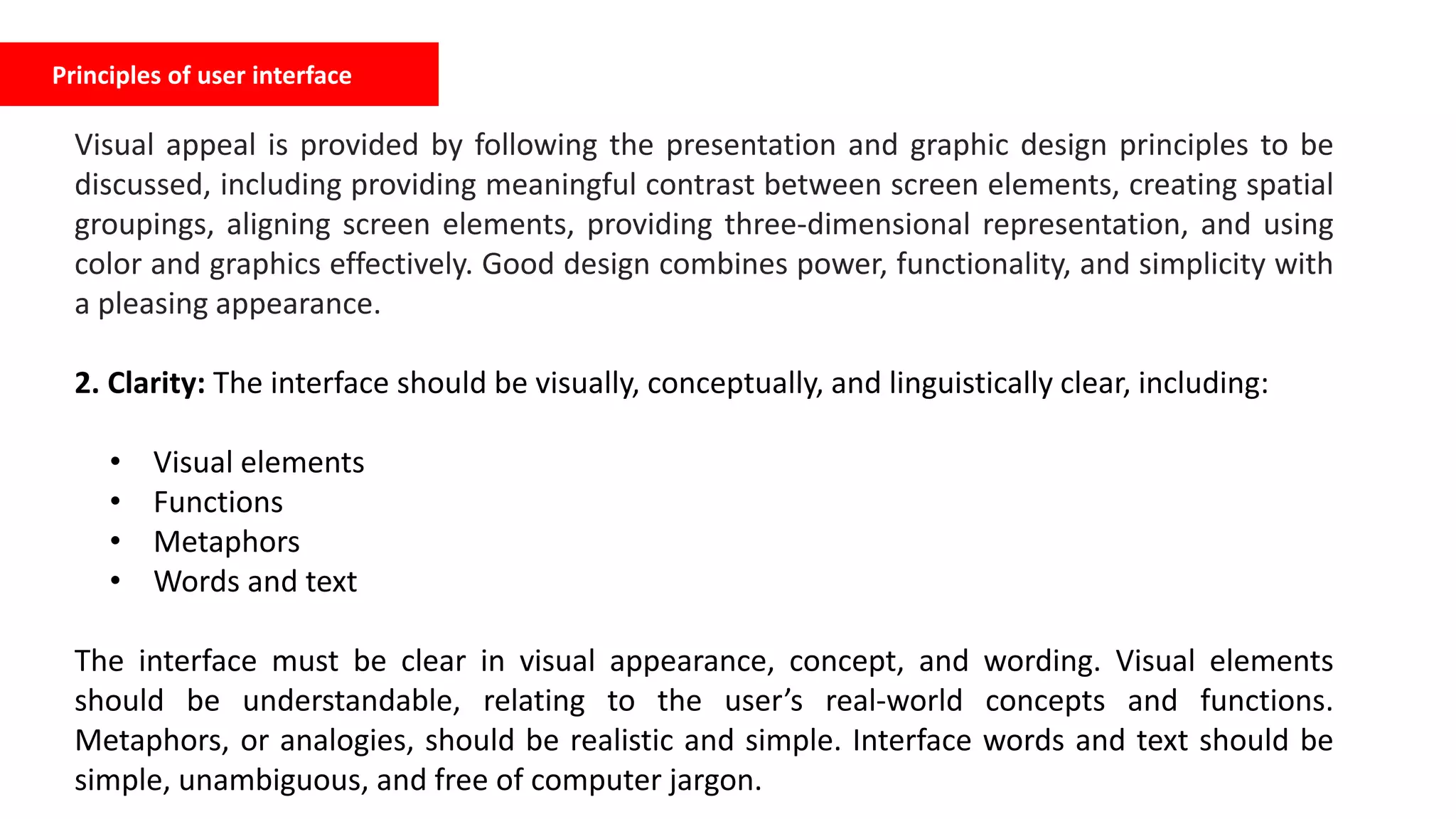 Principles of user interface
Visual appeal is provided by following the presentation and graphic design principles to be
discussed, including providing meaningful contrast between screen elements, creating spatial
groupings, aligning screen elements, providing three-dimensional representation, and using
color and graphics effectively. Good design combines power, functionality, and simplicity with
a pleasing appearance.
2. Clarity: The interface should be visually, conceptually, and linguistically clear, including:
• Visual elements
• Functions
• Metaphors
• Words and text
The interface must be clear in visual appearance, concept, and wording. Visual elements
should be understandable, relating to the user’s real-world concepts and functions.
Metaphors, or analogies, should be realistic and simple. Interface words and text should be
simple, unambiguous, and free of computer jargon.
 