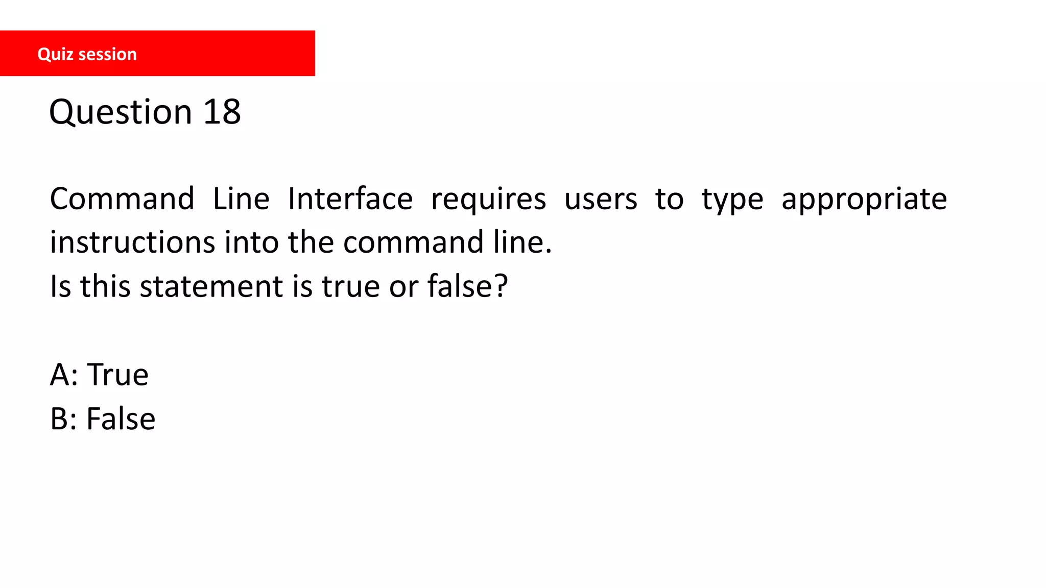 Quiz session
Question 18
Command Line Interface requires users to type appropriate
instructions into the command line.
Is this statement is true or false?
A: True
B: False
 