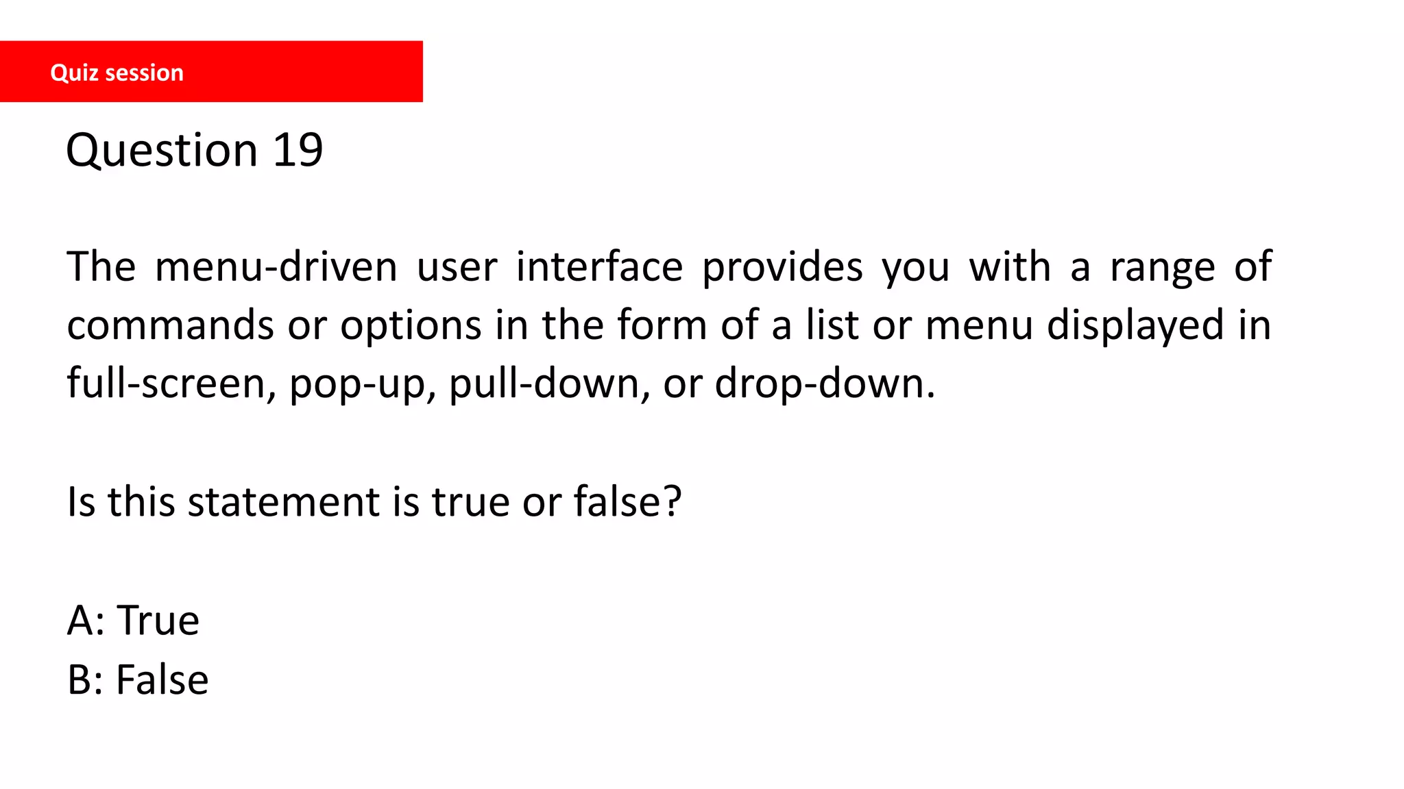 Quiz session
Question 19
The menu-driven user interface provides you with a range of
commands or options in the form of a list or menu displayed in
full-screen, pop-up, pull-down, or drop-down.
Is this statement is true or false?
A: True
B: False
 