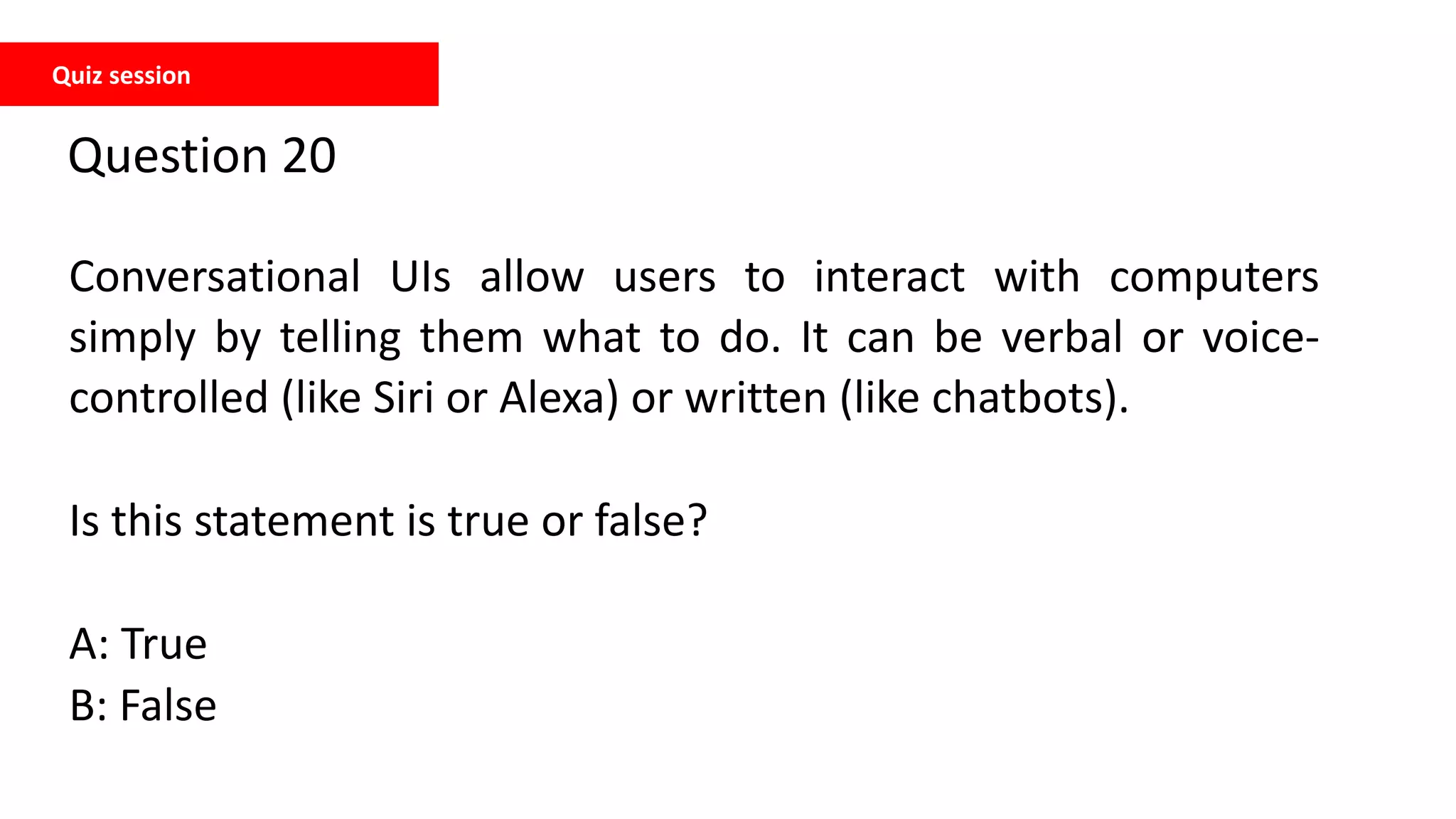 Quiz session
Question 20
Conversational UIs allow users to interact with computers
simply by telling them what to do. It can be verbal or voice-
controlled (like Siri or Alexa) or written (like chatbots).
Is this statement is true or false?
A: True
B: False
 