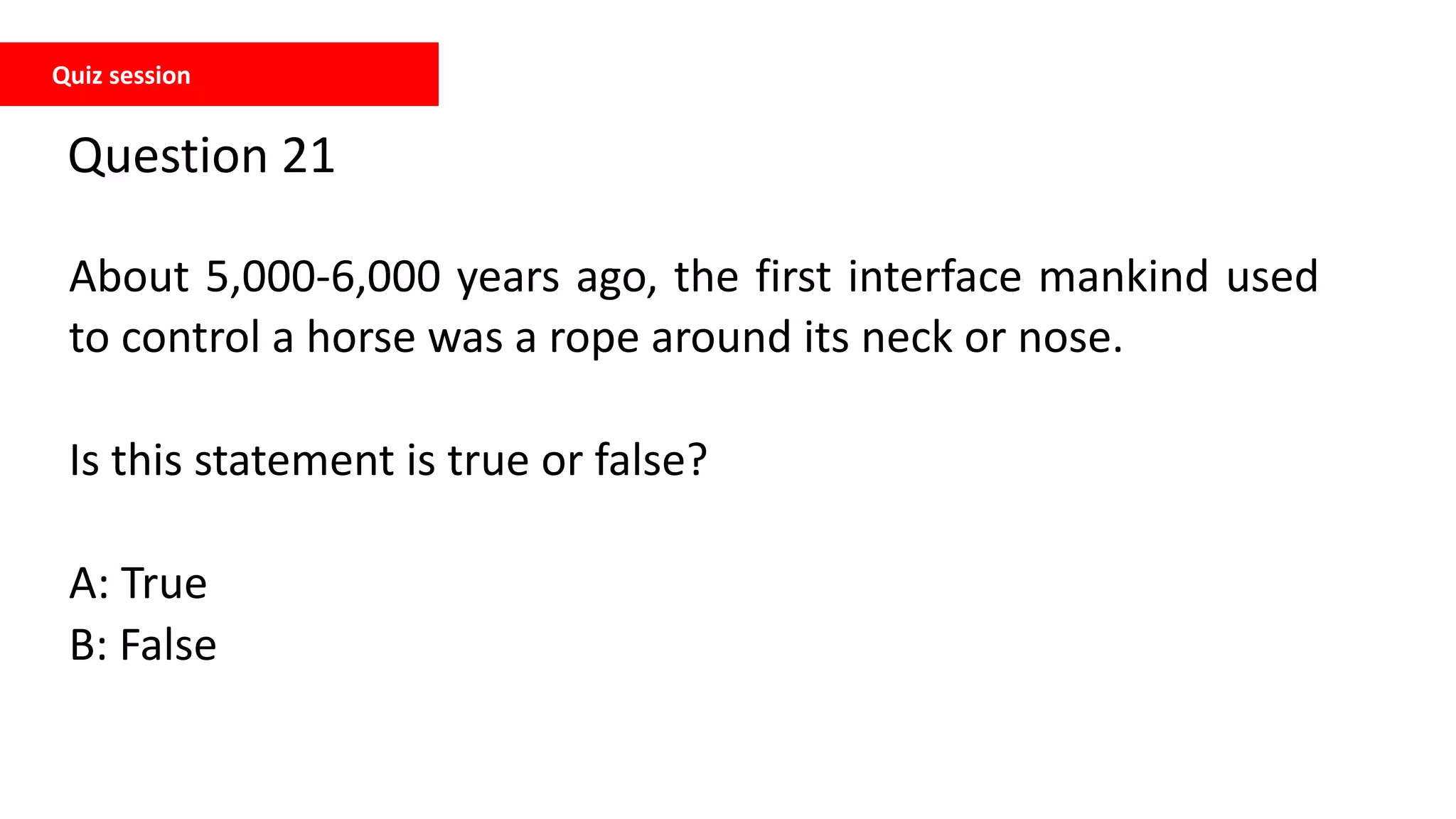 Quiz session
Question 21
About 5,000-6,000 years ago, the first interface mankind used
to control a horse was a rope around its neck or nose.
Is this statement is true or false?
A: True
B: False
 
