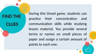 11
During this timed game, students can
practice their concentration and
communication skills while studying
lesson material. You provide several
terms or names on small pieces of
paper and assign a certain amount of
points to each one.
FIND THE
CLUES
 
