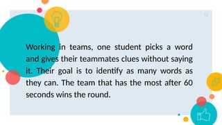12
Working in teams, one student picks a word
and gives their teammates clues without saying
it. Their goal is to identify as many words as
they can. The team that has the most after 60
seconds wins the round.
 