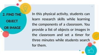 13
In this physical activity, students can
learn research skills while learning
the components of a classroom. You
provide a list of objects or images in
the classroom and set a timer for
three minutes while students search
for them.
2. FIND THE
OBJECT
OR IMAGE
 