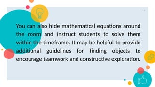 14
You can also hide mathematical equations around
the room and instruct students to solve them
within the timeframe. It may be helpful to provide
additional guidelines for finding objects to
encourage teamwork and constructive exploration.
 