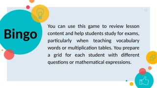 15
You can use this game to review lesson
content and help students study for exams,
particularly when teaching vocabulary
words or multiplication tables. You prepare
a grid for each student with different
questions or mathematical expressions.
Bingo
 