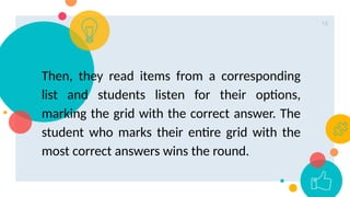 16
Then, they read items from a corresponding
list and students listen for their options,
marking the grid with the correct answer. The
student who marks their entire grid with the
most correct answers wins the round.
 