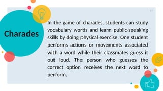 17
Charades
In the game of charades, students can study
vocabulary words and learn public-speaking
skills by doing physical exercise. One student
performs actions or movements associated
with a word while their classmates guess it
out loud. The person who guesses the
correct option receives the next word to
perform.
 
