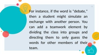 18
For instance, if the word is "debate,"
then a student might simulate an
exchange with another person. You
can add a teamwork element by
dividing the class into groups and
directing them to only guess the
words for other members of their
team.
 