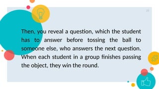 20
Then, you reveal a question, which the student
has to answer before tossing the ball to
someone else, who answers the next question.
When each student in a group finishes passing
the object, they win the round.
 