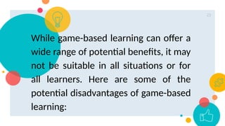 23
While game-based learning can offer a
wide range of potential benefits, it may
not be suitable in all situations or for
all learners. Here are some of the
potential disadvantages of game-based
learning:
 