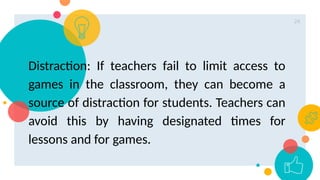 24
Distraction: If teachers fail to limit access to
games in the classroom, they can become a
source of distraction for students. Teachers can
avoid this by having designated times for
lessons and for games.
 