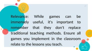 27
Relevance: While games can be
immensely useful, it's important to
remember that they don't replace
traditional teaching methods. Ensure all
games you implement in the classroom
relate to the lessons you teach.
 