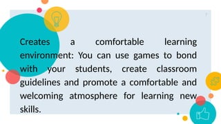 7
Creates a comfortable learning
environment: You can use games to bond
with your students, create classroom
guidelines and promote a comfortable and
welcoming atmosphere for learning new
skills.
 