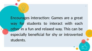 8
Encourages interaction: Games are a great
way for students to interact with each
other in a fun and relaxed way. This can be
especially beneficial for shy or introverted
students.
 