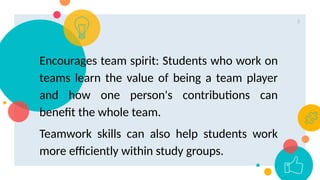 9
Encourages team spirit: Students who work on
teams learn the value of being a team player
and how one person's contributions can
benefit the whole team.
Teamwork skills can also help students work
more efficiently within study groups.
 