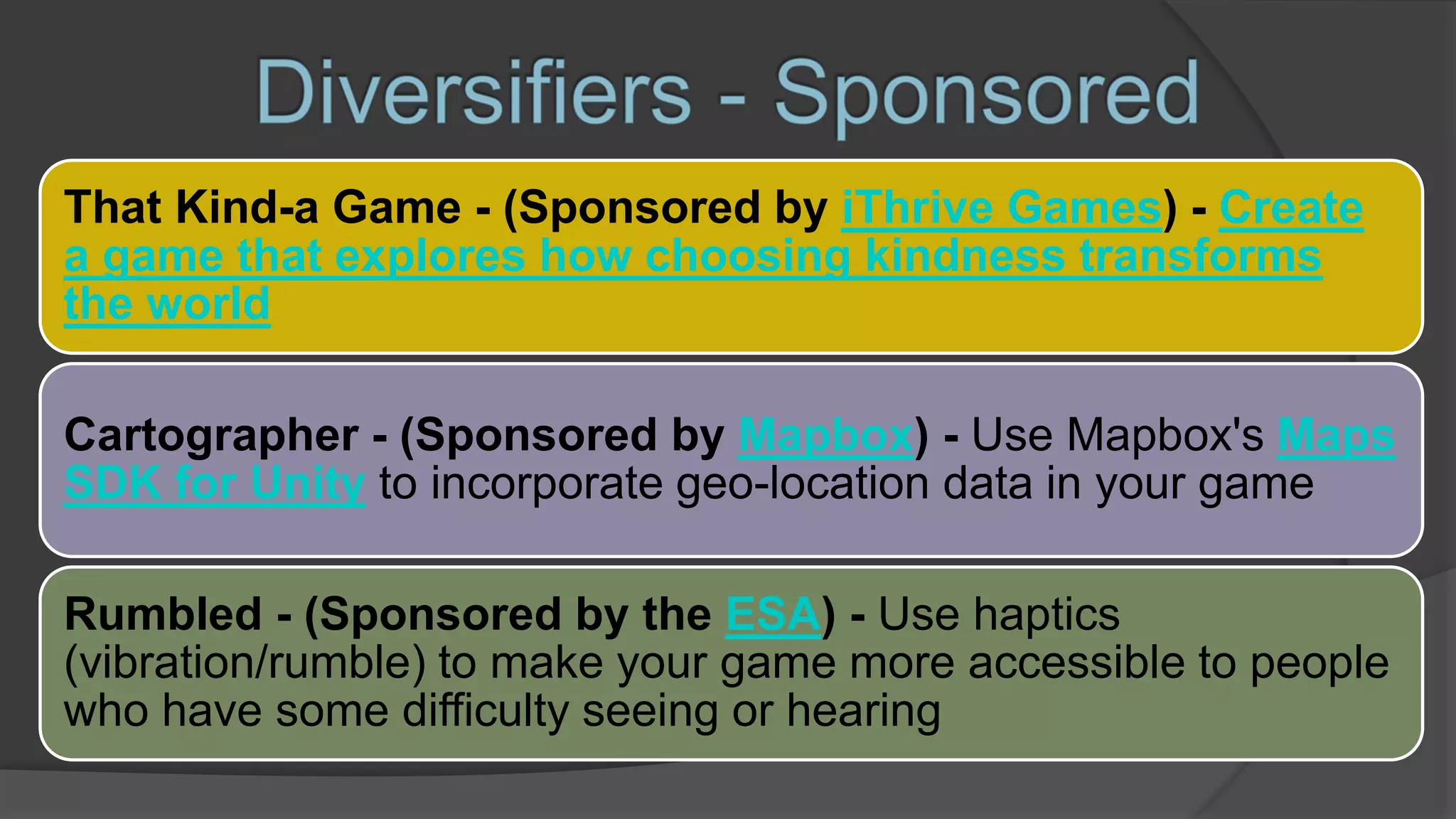That Kind-a Game - (Sponsored by iThrive Games) - Create
a game that explores how choosing kindness transforms
the world
Cartographer - (Sponsored by Mapbox) - Use Mapbox's Maps
SDK for Unity to incorporate geo-location data in your game
Rumbled - (Sponsored by the ESA) - Use haptics
(vibration/rumble) to make your game more accessible to people
who have some difficulty seeing or hearing
 