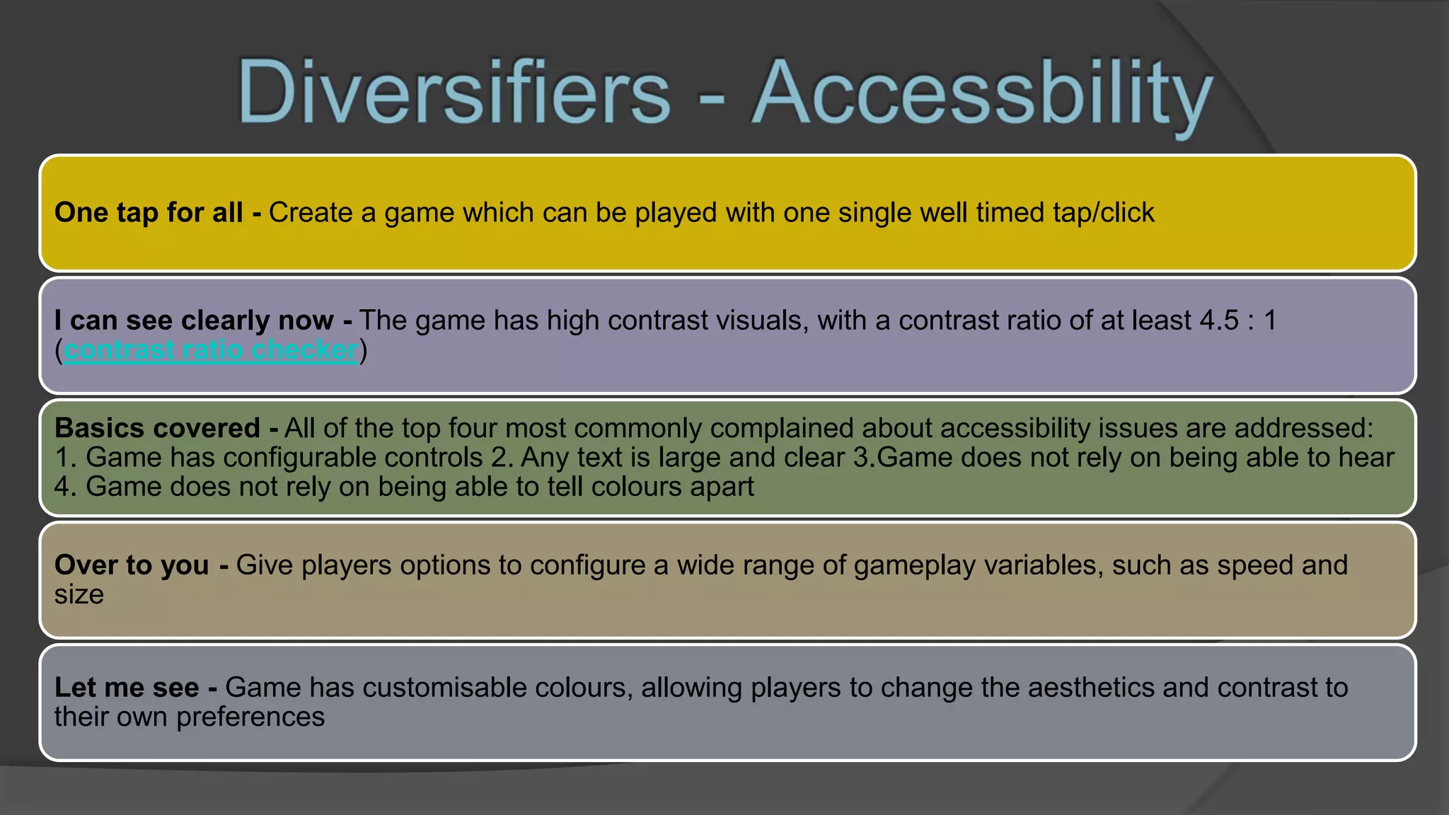 One tap for all - Create a game which can be played with one single well timed tap/click
I can see clearly now - The game has high contrast visuals, with a contrast ratio of at least 4.5 : 1
(contrast ratio checker)
Basics covered - All of the top four most commonly complained about accessibility issues are addressed:
1. Game has configurable controls 2. Any text is large and clear 3.Game does not rely on being able to hear
4. Game does not rely on being able to tell colours apart
Over to you - Give players options to configure a wide range of gameplay variables, such as speed and
size
Let me see - Game has customisable colours, allowing players to change the aesthetics and contrast to
their own preferences
 