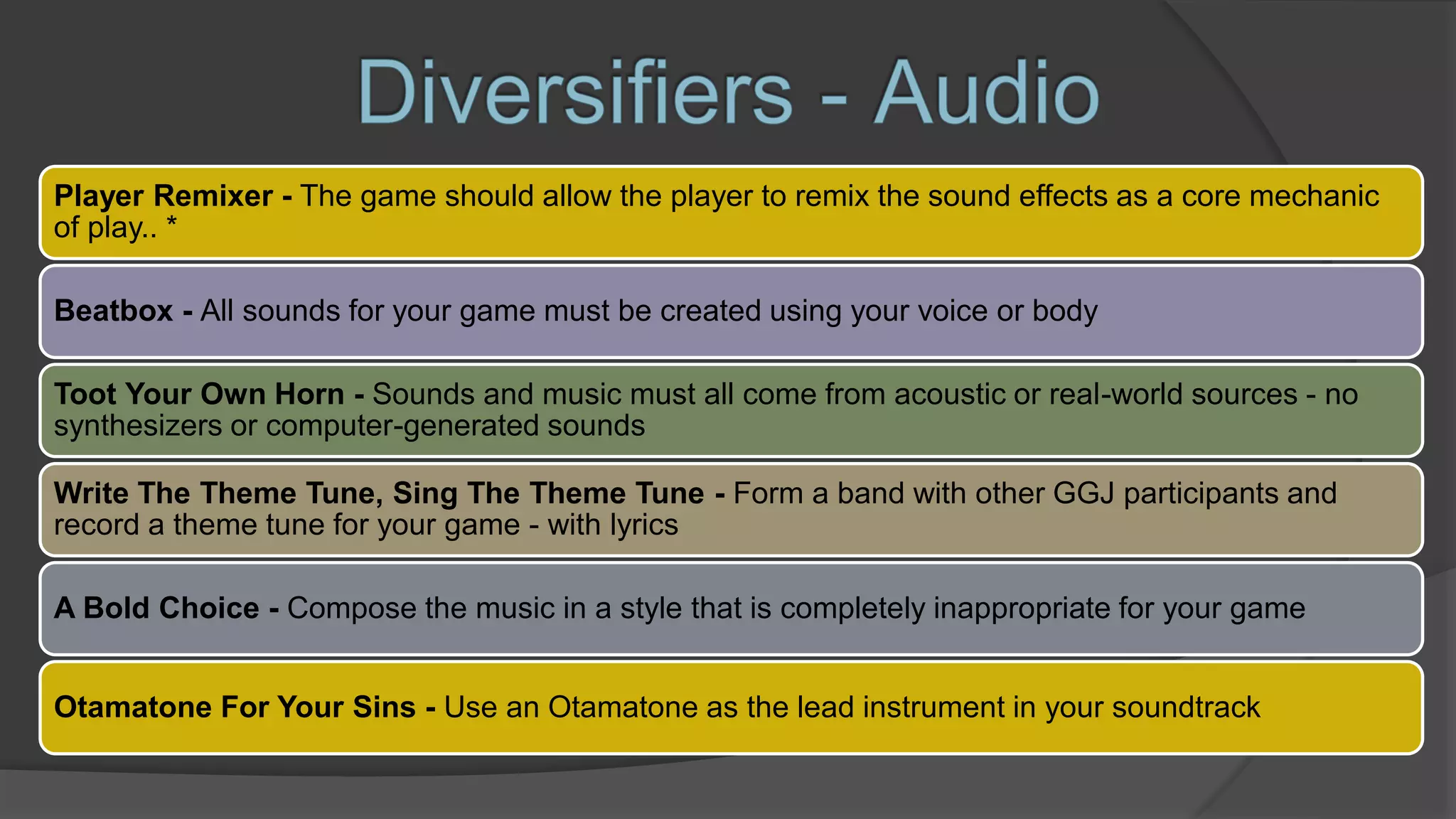 Player Remixer - The game should allow the player to remix the sound effects as a core mechanic
of play.. *
Beatbox - All sounds for your game must be created using your voice or body
Toot Your Own Horn - Sounds and music must all come from acoustic or real-world sources - no
synthesizers or computer-generated sounds
Write The Theme Tune, Sing The Theme Tune - Form a band with other GGJ participants and
record a theme tune for your game - with lyrics
A Bold Choice - Compose the music in a style that is completely inappropriate for your game
Otamatone For Your Sins - Use an Otamatone as the lead instrument in your soundtrack
 