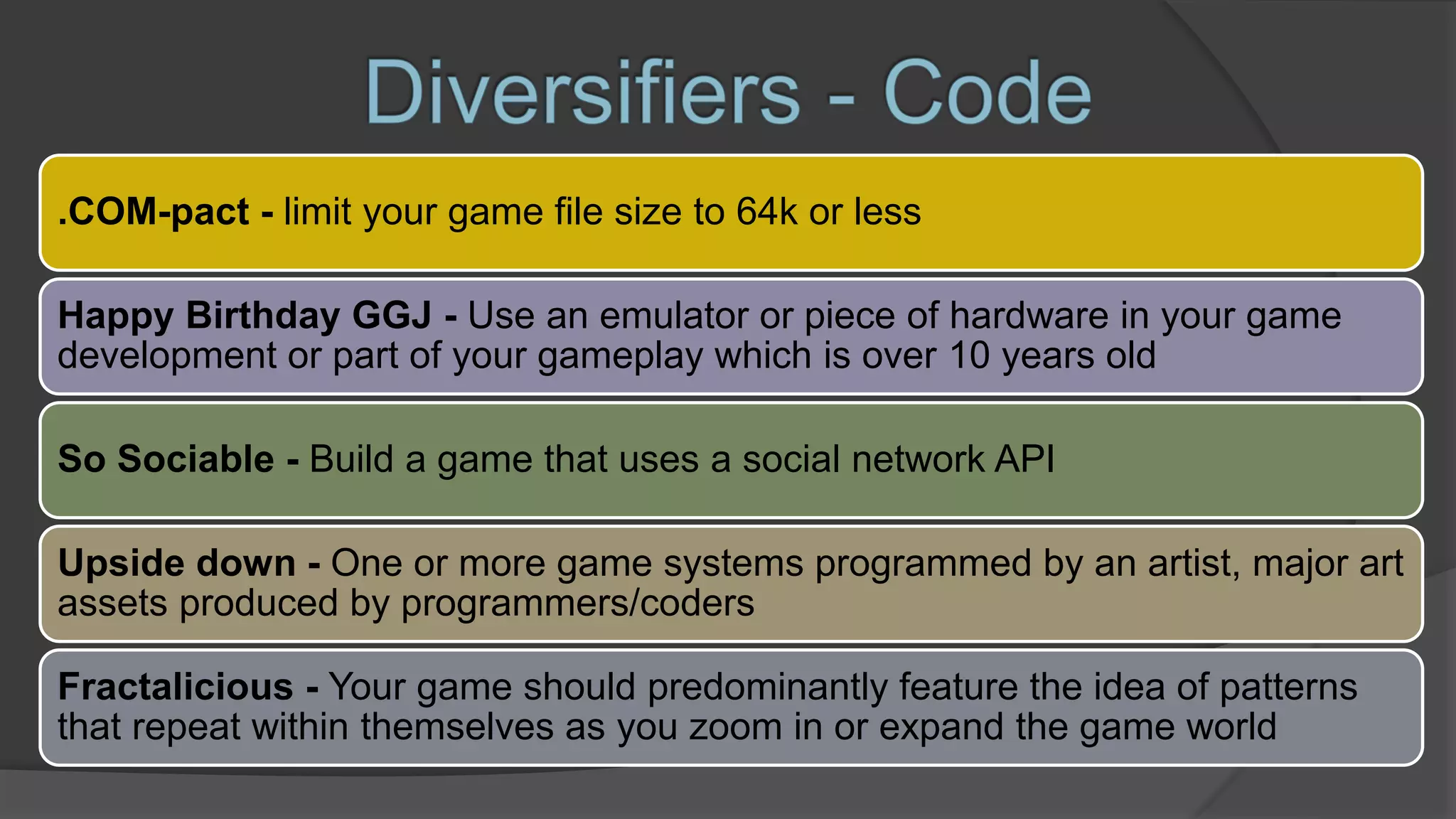 .COM-pact - limit your game file size to 64k or less
Happy Birthday GGJ - Use an emulator or piece of hardware in your game
development or part of your gameplay which is over 10 years old
So Sociable - Build a game that uses a social network API
Upside down - One or more game systems programmed by an artist, major art
assets produced by programmers/coders
Fractalicious - Your game should predominantly feature the idea of patterns
that repeat within themselves as you zoom in or expand the game world
 