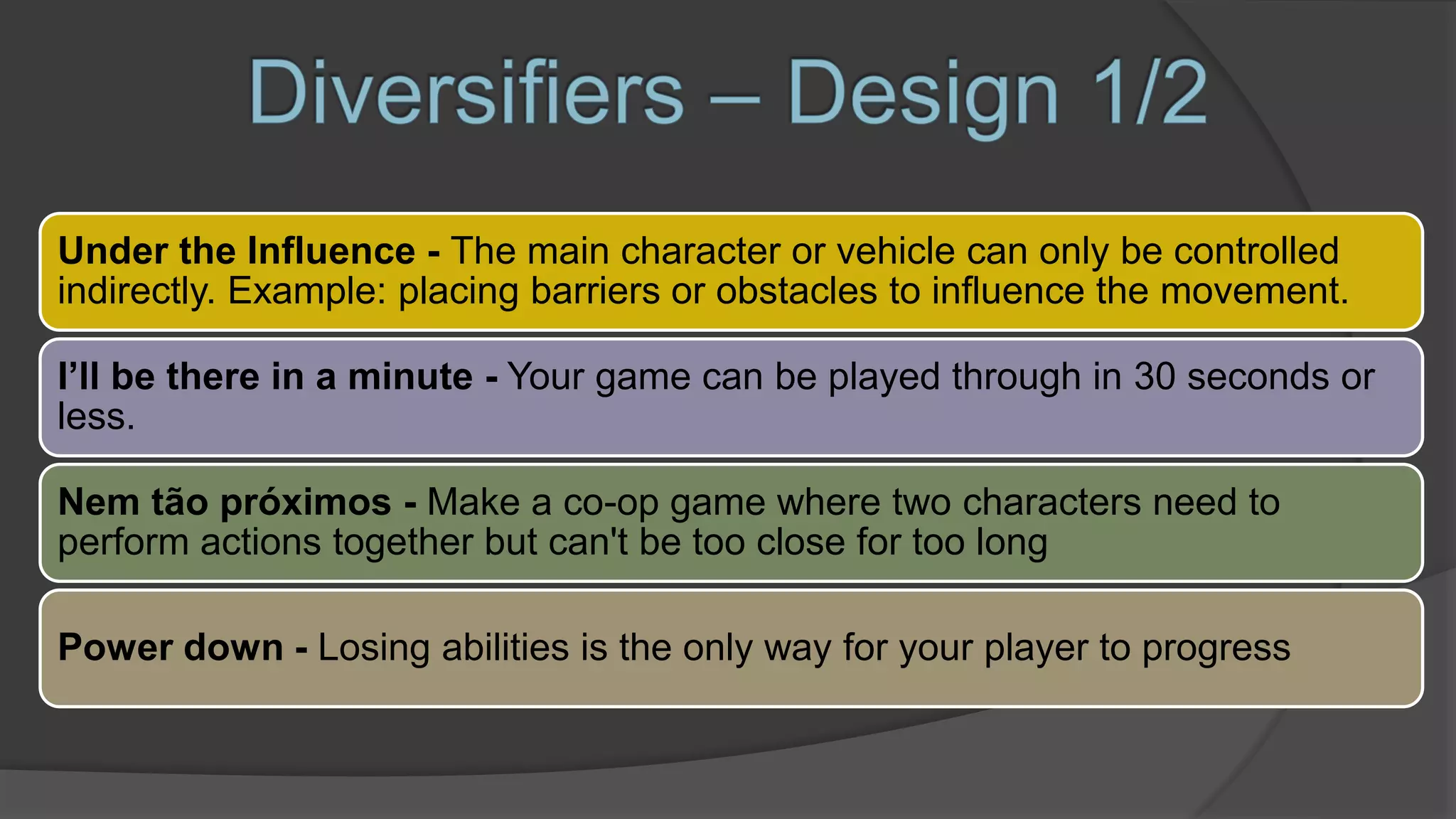 Under the Influence - The main character or vehicle can only be controlled
indirectly. Example: placing barriers or obstacles to influence the movement.
I’ll be there in a minute - Your game can be played through in 30 seconds or
less.
Nem tão próximos - Make a co-op game where two characters need to
perform actions together but can't be too close for too long
Power down - Losing abilities is the only way for your player to progress
 