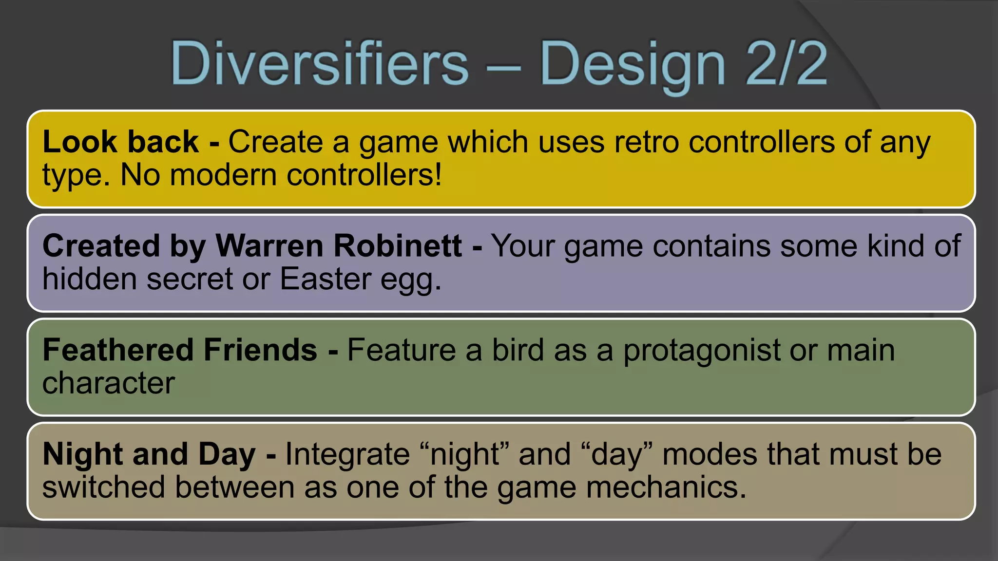 Look back - Create a game which uses retro controllers of any
type. No modern controllers!
Created by Warren Robinett - Your game contains some kind of
hidden secret or Easter egg.
Feathered Friends - Feature a bird as a protagonist or main
character
Night and Day - Integrate “night” and “day” modes that must be
switched between as one of the game mechanics.
 