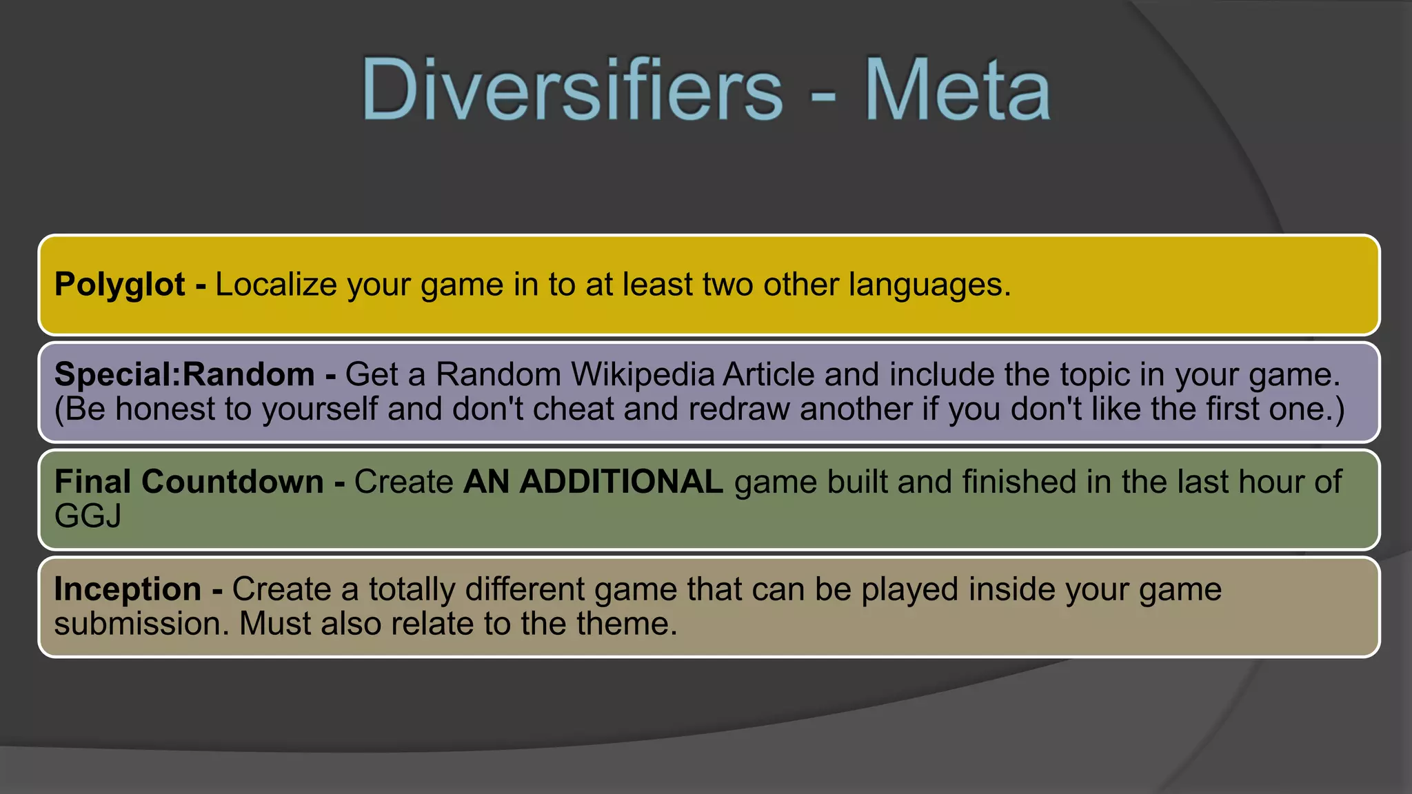 Polyglot - Localize your game in to at least two other languages.
Special:Random - Get a Random Wikipedia Article and include the topic in your game.
(Be honest to yourself and don't cheat and redraw another if you don't like the first one.)
Final Countdown - Create AN ADDITIONAL game built and finished in the last hour of
GGJ
Inception - Create a totally different game that can be played inside your game
submission. Must also relate to the theme.
 