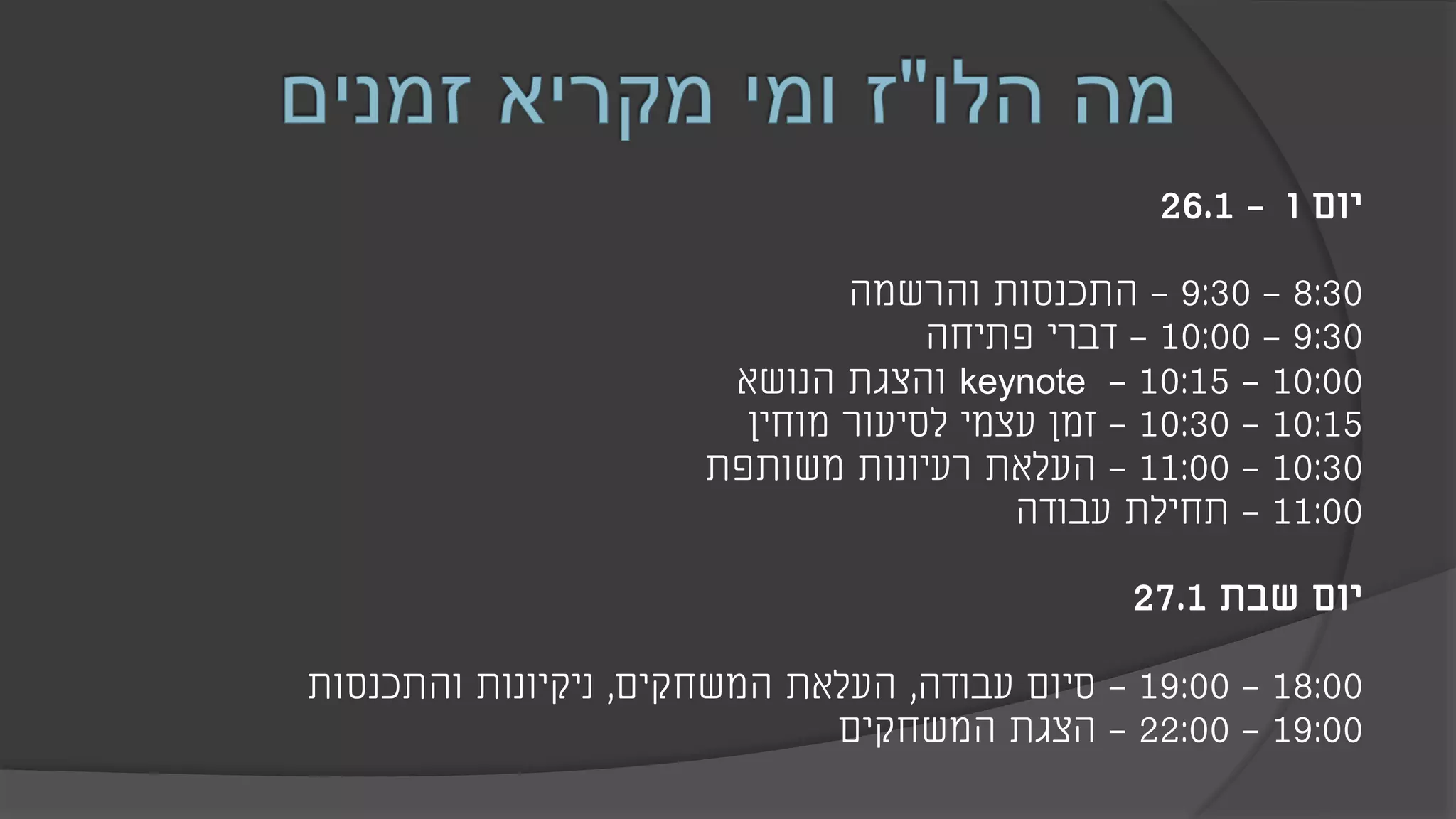 ‫יום‬‫ו‬-26.1
8:30-9:30-‫והרשמה‬ ‫התכנסות‬
9:30-10:00-‫פתיחה‬ ‫דברי‬
10:00-10:15-keynote‫והצגת‬‫הנושא‬
10:15-10:30-‫מוחין‬ ‫לסיעור‬ ‫עצמי‬ ‫זמן‬
10:30-11:00-‫משותפת‬ ‫רעיונות‬ ‫העלאת‬
11:00-‫עבודה‬ ‫תחילת‬
‫שבת‬ ‫יום‬27.1
18:00-19:00-‫עבודה‬ ‫סיום‬,‫המשחקים‬ ‫העלאת‬,‫והתכנסות‬ ‫ניקיונות‬
19:00-22:00-‫הצגת‬‫המשחקים‬
 