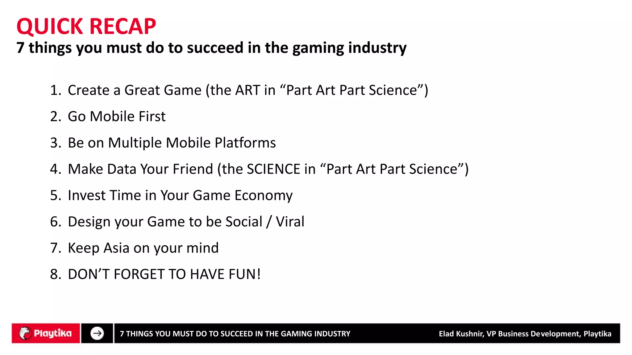 7 things you must do to succeed in the gaming industry 
QUICK RECAP 
7 THINGS YOU MUST DO TO SUCCEED IN THE GAMING INDUSTRY Elad Kushnir, VP Business Development, Playtika 
1.Create a Great Game (the ART in “Part Art Part Science”) 
2.Go Mobile First 
3.Be on Multiple Mobile Platforms 
4.Make Data Your Friend (the SCIENCE in “Part Art Part Science”) 
5.Invest Time in Your Game Economy 
6.Design your Game to be Social / Viral 
7.Keep Asia on your mind 
8.DON’T FORGET TO HAVE FUN!  