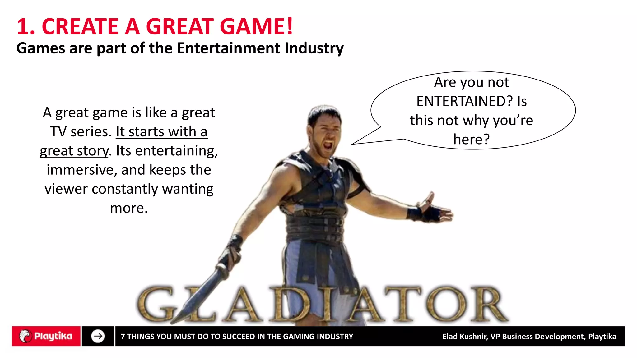 1. CREATE A GREAT GAME! 
Are you not ENTERTAINED? Is this not why you’re here? 
Games are part of the Entertainment Industry 
7 THINGS YOU MUST DO TO SUCCEED IN THE GAMING INDUSTRY Elad Kushnir, VP Business Development, Playtika 
A great game is like a great TV series. It starts with a great story. Its entertaining, immersive, andkeeps the viewer constantly wanting more.  