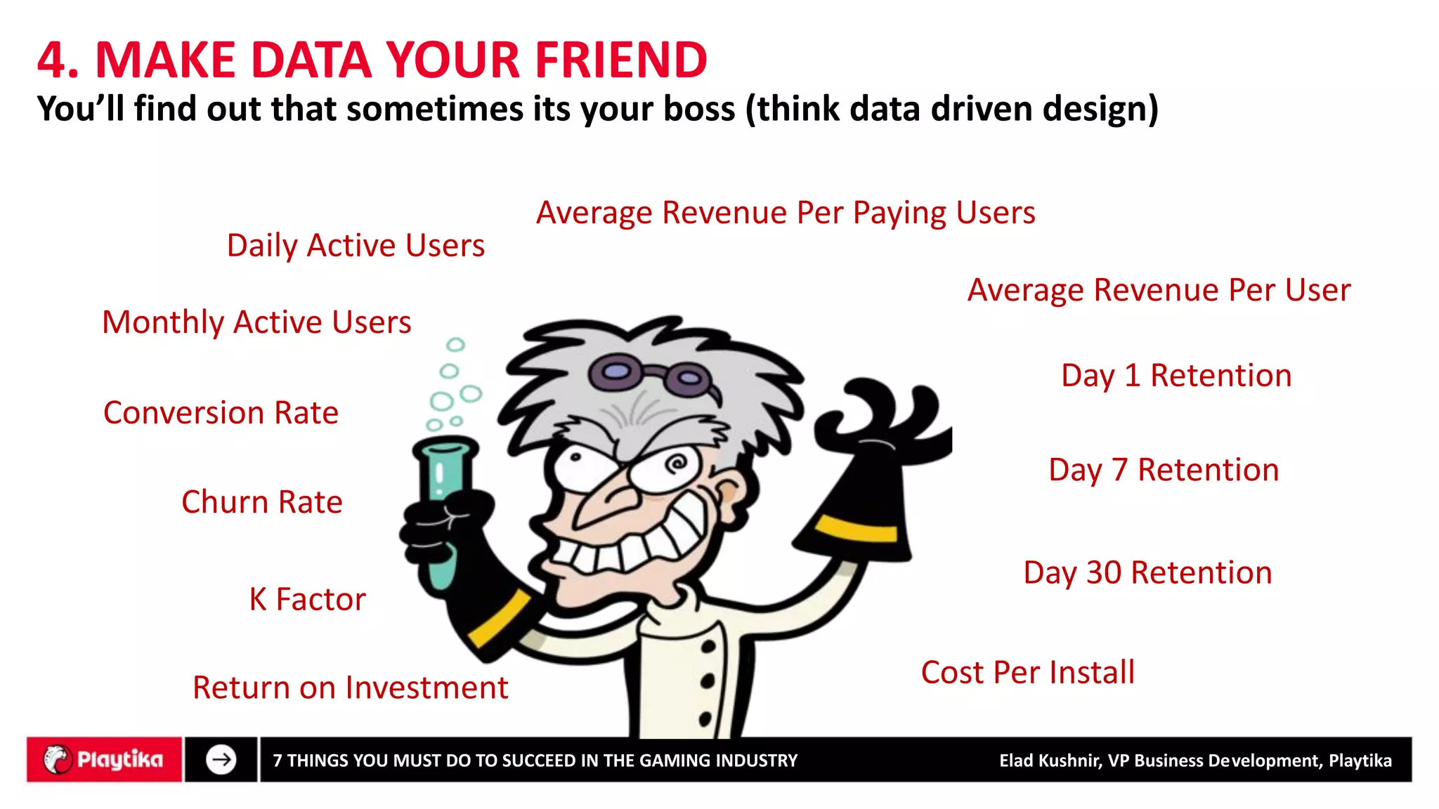 4. MAKE DATA YOUR FRIEND 
Daily Active Users 
Monthly Active Users 
Average Revenue Per User 
Average Revenue Per Paying Users 
Day 1 Retention 
Day 7 Retention 
Day 30 Retention 
Conversion Rate 
Churn Rate 
K Factor 
Cost Per Install 
Return on Investment 
You’ll find out that sometimes its your boss (think data driven design) 
7 THINGS YOU MUST DO TO SUCCEED IN THE GAMING INDUSTRY Elad Kushnir, VP Business Development, Playtika 
 